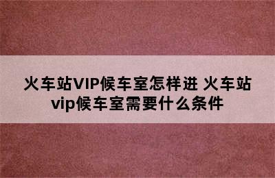 火车站VIP候车室怎样进 火车站vip候车室需要什么条件